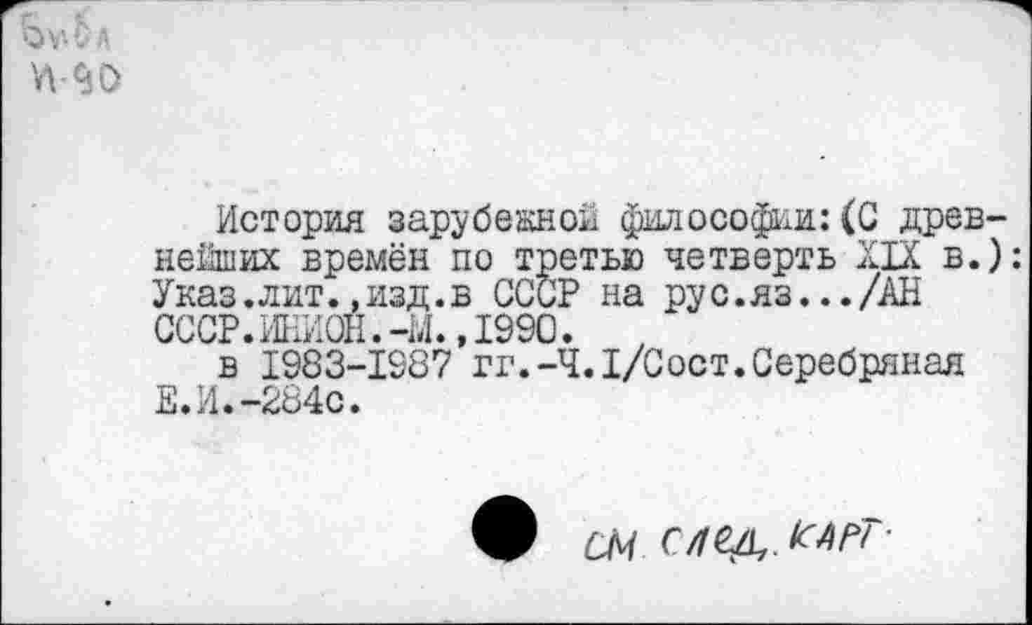 ﻿-90
История зарубежной философии:(С древнейших времён по третью четверть XIX в.): Указ.лит.,изд.в СССР на рус.яз.../АН СССР.ИНИОН.-М.,1990.
в 1983-1987 гг.-Ч.I/Oост.Серебряная Е.И.-284с.
СМ С/ГСД,.КАРГ-